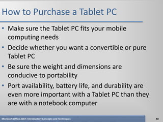 How to Purchase a Tablet PC
• Make sure the Tablet PC fits your mobile
  computing needs
• Decide whether you want a convertible or pure
  Tablet PC
• Be sure the weight and dimensions are
  conducive to portability
• Port availability, battery life, and durability are
  even more important with a Tablet PC than they
  are with a notebook computer
Microsoft Office 2007: Introductory Concepts and Techniques   40
 