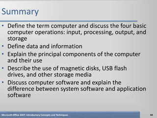 Summary
• Define the term computer and discuss the four basic
  computer operations: input, processing, output, and
  storage
• Define data and information
• Explain the principal components of the computer
  and their use
• Describe the use of magnetic disks, USB flash
  drives, and other storage media
• Discuss computer software and explain the
  difference between system software and application
  software

Microsoft Office 2007: Introductory Concepts and Techniques   44
 