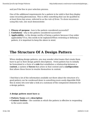Essential JavaScript Design Patterns                    http://addyosmani.com/resources/essentialjsdesign...


         and you’ll be ﬁne in your selection process.

         One of the additional requirements for a pattern to be valid is that they display
         some recurring phenomenon. This is often something that can be qualified in
         at least three key areas, referred to as the rule of three. To show recurrence
         using this rule, one must demonstrate:



        1. Fitness of purpose - how is the pattern considered successful?
        2. Usefulness - why is the pattern considered successful?
        3. Applicability - is the design worthy of being a pattern because it has wider
           applicability? If so, this needs to be explained.When reviewing or defining a
           pattern, it is important to keep the above in mind.




         The Structure Of A Design Pattern

         When studying design patterns, you may wonder what teams that create them
         have to put in their design pattern descriptions. Every pattern has to initially
         be formulated in a form of a rule that establishes a relationship between a
         context, a system of forces that arises in that context and a configuration
         that allows these forces to resolve themselves in context.



         I find that a lot of the information available out there about the structure of a
         good pattern can be condensed down to something more easily digestible.With
         this in mind, lets now take a look at a summary of the component elements for
         a design pattern.



         A design pattern must have a:

            Pattern Name and a description
            Context Outline – the contexts in which the pattern is eﬀective in responding
            to the users needs.



10 de 184                                                                                    22/03/12 11:43
 