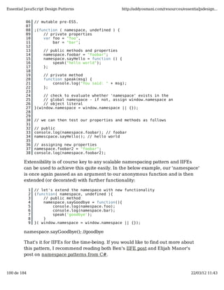 Essential JavaScript Design Patterns                     http://addyosmani.com/resources/essentialjsdesign...


          06     // mutable pre-ES5.
          07
          08     ;(function ( namespace, undefined ) {
          09         // private properties
          10         var foo = "foo",
          11             bar = "bar";
          12
          13         // public methods and properties
          14         namespace.foobar = "foobar";
          15         namespace.sayHello = function () {
          16             speak("hello world");
          17         };
          18
          19         // private method
          20         function speak(msg) {
          21             console.log("You said: " + msg);
          22         };
          23
          24         // check to evaluate whether 'namespace' exists in the
          25         // global namespace - if not, assign window.namespace an
          26         // object literal
          27     }(window.namespace = window.namespace || {});
          28
          29
          30     // we can then test our properties and methods as follows
          31
          32     // public
          33     console.log(namespace.foobar); // foobar
          34     namescpace.sayHello(); // hello world
          35
          36     // assigning new properties
          37     namespace.foobar2 = "foobar";
          38     console.log(namespace.foobar2);

         Extensibility is of course key to any scalable namespacing pattern and IIFEs
         can be used to achieve this quite easily. In the below example, our 'namespace'
         is once again passed as an argument to our anonymous function and is then
         extended (or decorated) with further functionality:

             1   // let's extend the namespace with new functionality
             2   (function( namespace, undefined ){
             3       // public method
             4       namespace.sayGoodbye = function(){
             5           console.log(namespace.foo);
             6           console.log(namespace.bar);
             7           speak('goodbye');
             8       }
             9   }( window.namespace = window.namespace || {});

         namespace.sayGoodbye(); //goodbye

         That's it for IIFEs for the time-being. If you would like to find out more about
         this pattern, I recommend reading both Ben's IIFE post and Elijah Manor's
         post on namespace patterns from C#.



100 de 184                                                                                    22/03/12 11:43
 