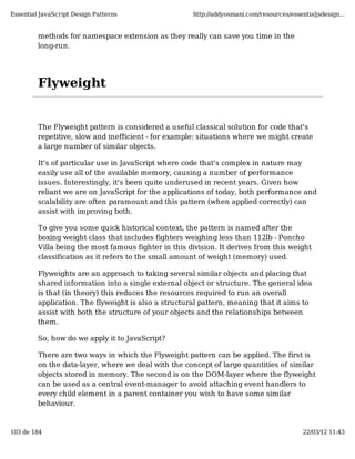 Essential JavaScript Design Patterns                  http://addyosmani.com/resources/essentialjsdesign...


         methods for namespace extension as they really can save you time in the
         long-run.




         Flyweight


         The Flyweight pattern is considered a useful classical solution for code that's
         repetitive, slow and inefficient - for example: situations where we might create
         a large number of similar objects.

         It's of particular use in JavaScript where code that's complex in nature may
         easily use all of the available memory, causing a number of performance
         issues. Interestingly, it's been quite underused in recent years. Given how
         reliant we are on JavaScript for the applications of today, both performance and
         scalability are often paramount and this pattern (when applied correctly) can
         assist with improving both.

         To give you some quick historical context, the pattern is named after the
         boxing weight class that includes fighters weighing less than 112lb - Poncho
         Villa being the most famous fighter in this division. It derives from this weight
         classification as it refers to the small amount of weight (memory) used.

         Flyweights are an approach to taking several similar objects and placing that
         shared information into a single external object or structure. The general idea
         is that (in theory) this reduces the resources required to run an overall
         application. The flyweight is also a structural pattern, meaning that it aims to
         assist with both the structure of your objects and the relationships between
         them.

         So, how do we apply it to JavaScript?

         There are two ways in which the Flyweight pattern can be applied. The first is
         on the data-layer, where we deal with the concept of large quantities of similar
         objects stored in memory. The second is on the DOM-layer where the flyweight
         can be used as a central event-manager to avoid attaching event handlers to
         every child element in a parent container you wish to have some similar
         behaviour.



103 de 184                                                                                 22/03/12 11:43
 
