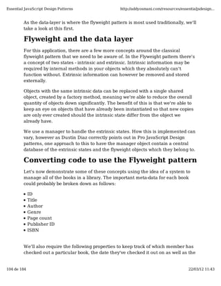 Essential JavaScript Design Patterns                   http://addyosmani.com/resources/essentialjsdesign...


         As the data-layer is where the flyweight pattern is most used traditionally, we'll
         take a look at this first.

         Flyweight and the data layer
         For this application, there are a few more concepts around the classical
         flyweight pattern that we need to be aware of. In the Flyweight pattern there's
         a concept of two states - intrinsic and extrinsic. Intrinsic information may be
         required by internal methods in your objects which they absolutely can't
         function without. Extrinsic information can however be removed and stored
         externally.

         Objects with the same intrinsic data can be replaced with a single shared
         object, created by a factory method, meaning we're able to reduce the overall
         quantity of objects down significantly. The benefit of this is that we're able to
         keep an eye on objects that have already been instantiated so that new copies
         are only ever created should the intrinsic state differ from the object we
         already have.

         We use a manager to handle the extrinsic states. How this is implemented can
         vary, however as Dustin Diaz correctly points out in Pro JavaScript Design
         patterns, one approach to this to have the manager object contain a central
         database of the extrinsic states and the flyweight objects which they belong to.

         Converting code to use the Flyweight pattern
         Let's now demonstrate some of these concepts using the idea of a system to
         manage all of the books in a library. The important meta-data for each book
         could probably be broken down as follows:

             ID
             Title
             Author
             Genre
             Page count
             Publisher ID
             ISBN


         We'll also require the following properties to keep track of which member has
         checked out a particular book, the date they've checked it out on as well as the


104 de 184                                                                                  22/03/12 11:43
 