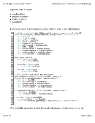 Essential JavaScript Design Patterns                  http://addyosmani.com/resources/essentialjsdesign...


         expected date of return.

             checkoutDate
             checkoutMember
             dueReturnDate
             availability


         Each book would thus be represented as follows, prior to any optimization:

          01   var Book = function( id, title, author, genre, pageCount,publisherID,
               ISBN, checkoutDate, checkoutMember, dueReturnDate,availability ){
          02      this.id = id;
          03      this.title = title;
          04      this.author = author;
          05      this.genre = genre;
          06      this.pageCount = pageCount;
          07      this.publisherID = publisherID;
          08      this.ISBN = ISBN;
          09      this.checkoutDate = checkoutDate;
          10      this.checkoutMember = checkoutMember;
          11      this.dueReturnDate = dueReturnDate;
          12      this.availability = availability;
          13   };
          14   Book.prototype = {
          15      getTitle:function(){
          16          return this.title;
          17      },
          18      getAuthor: function(){
          19          return this.author;
          20      },
          21      getISBN: function(){
          22          return this.ISBN;
          23      },
          24   /*other getters not shown for brevity*/
          25   updateCheckoutStatus: function(bookID, newStatus,
               checkoutDate,checkoutMember, newReturnDate){
          26      this.id = bookID;
          27      this.availability = newStatus;
          28      this.checkoutDate = checkoutDate;
          29      this.checkoutMember = checkoutMember;
          30      this.dueReturnDate = newReturnDate;
          31   },
          32   extendCheckoutPeriod: function(bookID, newReturnDate){
          33       this.id = bookID;
          34       this.dueReturnDate = newReturnDate;
          35   },
          36   isPastDue: function(bookID){
          37      var currentDate = new Date();
          38      return currentDate.getTime() > Date.parse(this.dueReturnDate);
          39    }
          40   };

         This probably works fine initially for small collections of books, however as the



105 de 184                                                                                 22/03/12 11:43
 