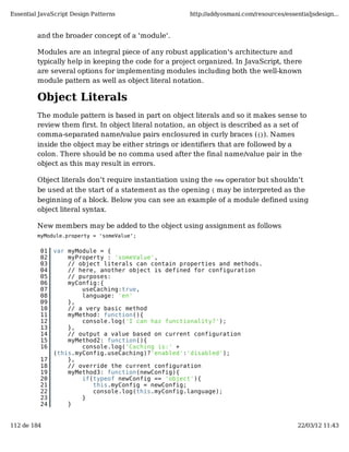 Essential JavaScript Design Patterns                   http://addyosmani.com/resources/essentialjsdesign...


         and the broader concept of a 'module'.

         Modules are an integral piece of any robust application's architecture and
         typically help in keeping the code for a project organized. In JavaScript, there
         are several options for implementing modules including both the well-known
         module pattern as well as object literal notation.

         Object Literals
         The module pattern is based in part on object literals and so it makes sense to
         review them first. In object literal notation, an object is described as a set of
         comma-separated name/value pairs enclosured in curly braces ({}). Names
         inside the object may be either strings or identifiers that are followed by a
         colon. There should be no comma used after the final name/value pair in the
         object as this may result in errors.

         Object literals don't require instantiation using the new operator but shouldn't
         be used at the start of a statement as the opening { may be interpreted as the
         beginning of a block. Below you can see an example of a module defined using
         object literal syntax.

         New members may be added to the object using assignment as follows
         myModule.property = 'someValue';


          01   var myModule = {
          02       myProperty : 'someValue',
          03       // object literals can contain properties and methods.
          04       // here, another object is defined for configuration
          05       // purposes:
          06       myConfig:{
          07           useCaching:true,
          08           language: 'en'
          09       },
          10       // a very basic method
          11       myMethod: function(){
          12           console.log('I can haz functionality?');
          13       },
          14       // output a value based on current configuration
          15       myMethod2: function(){
          16           console.log('Caching is:' +
               (this.myConfig.useCaching)?'enabled':'disabled');
          17       },
          18       // override the current configuration
          19       myMethod3: function(newConfig){
          20           if(typeof newConfig == 'object'){
          21              this.myConfig = newConfig;
          22              console.log(this.myConfig.language);
          23           }
          24       }


112 de 184                                                                                  22/03/12 11:43
 