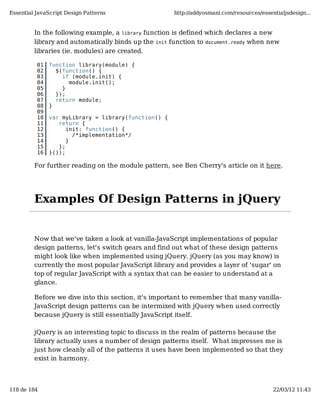 Essential JavaScript Design Patterns                  http://addyosmani.com/resources/essentialjsdesign...


         In the following example, a library function is defined which declares a new
         library and automatically binds up the init function to document.ready when new
         libraries (ie. modules) are created.

          01   function library(module) {
          02     $(function() {
          03       if (module.init) {
          04         module.init();
          05       }
          06     });
          07     return module;
          08   }
          09
          10   var myLibrary = library(function() {
          11      return {
          12         init: function() {
          13           /*implementation*/
          14         }
          15      };
          16   }());

         For further reading on the module pattern, see Ben Cherry's article on it here.




         Examples Of Design Patterns in jQuery


         Now that we've taken a look at vanilla-JavaScript implementations of popular
         design patterns, let's switch gears and find out what of these design patterns
         might look like when implemented using jQuery. jQuery (as you may know) is
         currently the most popular JavaScript library and provides a layer of 'sugar' on
         top of regular JavaScript with a syntax that can be easier to understand at a
         glance.

         Before we dive into this section, it's important to remember that many vanilla-
         JavaScript design patterns can be intermixed with jQuery when used correctly
         because jQuery is still essentially JavaScript itself.

         jQuery is an interesting topic to discuss in the realm of patterns because the
         library actually uses a number of design patterns itself. What impresses me is
         just how cleanly all of the patterns it uses have been implemented so that they
         exist in harmony.



118 de 184                                                                                 22/03/12 11:43
 