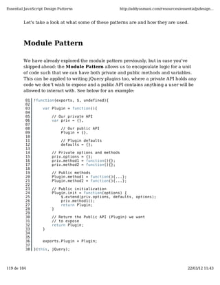 Essential JavaScript Design Patterns                 http://addyosmani.com/resources/essentialjsdesign...


         Let's take a look at what some of these patterns are and how they are used.




         Module Pattern

         We have already explored the module pattern previously, but in case you've
         skipped ahead: the Module Pattern allows us to encapsulate logic for a unit
         of code such that we can have both private and public methods and variables.
         This can be applied to writing jQuery plugins too, where a private API holds any
         code we don't wish to expose and a public API contains anything a user will be
         allowed to interact with. See below for an example:

          01   !function(exports, $, undefined){
          02
          03       var Plugin = function(){
          04
          05            // Our private API
          06            var priv = {},
          07
          08                 // Our public API
          09                 Plugin = {},
          10
          11                 // Plugin defaults
          12                 defaults = {};
          13
          14            // Private options and methods
          15            priv.options = {};
          16            priv.method1 = function(){};
          17            priv.method2 = function(){};
          18
          19            // Public methods
          20            Plugin.method1 = function(){...};
          21            Plugin.method2 = function(){...};
          22
          23            // Public initialization
          24            Plugin.init = function(options) {
          25                $.extend(priv.options, defaults, options);
          26                priv.method1();
          27                return Plugin;
          28            }
          29
          30            // Return the Public API (Plugin) we want
          31            // to expose
          32            return Plugin;
          33       }
          34
          35
          36       exports.Plugin = Plugin;
          37
          38   }(this, jQuery);




119 de 184                                                                                22/03/12 11:43
 