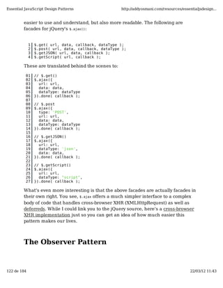 Essential JavaScript Design Patterns                  http://addyosmani.com/resources/essentialjsdesign...


         easier to use and understand, but also more readable. The following are
         facades for jQuery's $.ajax():


             1   $.get( url, data, callback, dataType );
             2   $.post( url, data, callback, dataType );
             3   $.getJSON( url, data, callback );
             4   $.getScript( url, callback );

         These are translated behind the scenes to:

          01     // $.get()
          02     $.ajax({
          03       url: url,
          04       data: data,
          05       dataType: dataType
          06     }).done( callback );
          07
          08     // $.post
          09     $.ajax({
          10       type: 'POST',
          11       url: url,
          12       data: data,
          13       dataType: dataType
          14     }).done( callback );
          15
          16     // $.getJSON()
          17     $.ajax({
          18       url: url,
          19       dataType: 'json',
          20       data: data,
          21     }).done( callback );
          22
          23     // $.getScript()
          24     $.ajax({
          25       url: url,
          26       dataType: "script",
          27     }).done( callback );

         What's even more interesting is that the above facades are actually facades in
         their own right. You see, $.ajax offers a much simpler interface to a complex
         body of code that handles cross-browser XHR (XMLHttpRequest) as well as
         deferreds. While I could link you to the jQuery source, here's a cross-browser
         XHR implementation just so you can get an idea of how much easier this
         pattern makes our lives.




         The Observer Pattern



122 de 184                                                                                 22/03/12 11:43
 