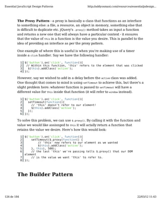 Essential JavaScript Design Patterns                    http://addyosmani.com/resources/essentialjsdesign...




         The Proxy Pattern - a proxy is basically a class that functions as an interface
         to something else: a file, a resource, an object in memory, something else that
         is difficult to duplicate etc. jQuery's .proxy() method takes as input a function
         and returns a new one that will always have a particular context - it ensures
         that the value of this in a function is the value you desire. This is parallel to the
         idea of providing an interface as per the proxy pattern.

         One example of where this is useful is when you're making use of a timer
         inside a click handler. Say we have the following handler:

             1   $('button').on('click', function(){
             2    // Within this function, 'this' refers to the element that was clicked
             3     $(this).addClass('active');
             4   });

         However, say we wished to add in a delay before the active class was added.
         One thought that comes to mind is using setTimeout to achieve this, but there's a
         slight problem here: whatever function is passed to setTimeout will have a
         different value for this inside that function (it will refer to window instead).

             1   $('button').on('click', function(){
             2     setTimeout(function(){
             3       // 'this' doesn't refer to our element!
             4       $(this).addClass('active');
             5     });
             6   });

         To solve this problem, we can use $.proxy(). By calling it with the function and
         value we would like assisnged to this it will actally return a function that
         retains the value we desire. Here's how this would look:

             1   $('button').on('click', function(){
             2       setTimeout($.proxy(function() {
             3           // 'this' now refers to our element as we wanted
             4           $(this).addClass('active');
             5       }, this), 500);
             6       // the last 'this' we're passing tells $.proxy() that our DOM
                 element
             7       // is the value we want 'this' to refer to.
             8   });




         The Builder Pattern



126 de 184                                                                                   22/03/12 11:43
 
