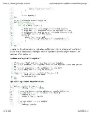 Essential JavaScript Design Patterns                     http://addyosmani.com/resources/essentialjsdesign...


          14                        console.log('Yay! Stuff');
          15                    }
          16                }
          17
          18                return myModule;
          19     });
          20
          21     // An alternative example could be..
          22     define('myModule',
          23         ['math', 'graph'],
          24         function ( math, graph ) {
          25
          26                // Note that this is a slightly different pattern
          27                // With AMD, it's possible to define modules in a few
          28                // different ways due as it's relatively flexible with
          29                // certain aspects of the syntax
          30                return {
          31                    plot: function(x, y){
          32                         return graph.drawPie(math.randomGrid(x,y));
          33                    }
          34                }
          35           };
          36     });

         require on the other hand is typically used to load code in a top-level JavaScript
         file or within a module should you wish to dynamically fetch dependencies. An
         example of its usage is:

         Understanding AMD: require()

             1   //    Consider 'foo' and 'bar' are two external modules
             2   //    In this example, the 'exports' from the two modules loaded are passed
                 as
             3   //    function arguments to the callback (foo and bar)
             4   //    so that they can similarly be accessed
             5
             6   require(['foo', 'bar'], function ( foo, bar ) {
             7           // rest of your code here
             8           foo.doSomething();
             9   });

         Dynamically-loaded Dependencies

          01     define(function ( require ) {
          02         var isReady = false, foobar;
          03
          04           // note the inline require within our module definition
          05           require(['foo', 'bar'], function (foo, bar) {
          06               isReady = true;
          07               foobar = foo() + bar();
          08           });
          09
          10           // we can still return a module
          11           return {
          12               isReady: isReady,



132 de 184                                                                                    22/03/12 11:43
 