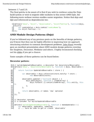 Essential JavaScript Design Patterns                     http://addyosmani.com/resources/essentialjsdesign...


       between 1.7 and 2.0.
        The final gotcha to be aware of is that if you wish to continue using the Dojo
        build system or wish to migrate older modules to this newer AMD-style, the
        following more verbose version enables easier migration. Notice that dojo and
        dijit and referenced as dependencies too:

             1   define(["dojo", "dijit", "dojo/cookie", "dijit/Tooltip"], function(dojo,
                 dijit){
             2       var cookieValue = dojo.cookie("cookieName");
             3       new dijit.Tooltip(...);
             4   });

         AMD Module Design Patterns (Dojo)

         If you've followed any of my previous posts on the benefits of design patterns,
         you'll know that they can be highly effective in improving how we approach
         structuring solutions to common development problems. John Hann recently
         gave an excellent presentation about AMD module design patterns covering
         the Singleton, Decorator, Mediator and others. I highly recommend checking
         out his slides if you get a chance.

         Some samples of these patterns can be found below:

         Decorator pattern:

          01     // mylib/UpdatableObservable: a decorator for dojo/store/Observable
          02     define(['dojo', 'dojo/store/Observable'], function ( dojo, Observable )
                 {
          03         return function UpdatableObservable ( store ) {
          04
          05                var observable = dojo.isFunction(store.notify) ? store :
          06                        new Observable(store);
          07
          08                observable.updated = function( object ) {
          09                    dojo.when(object, function ( itemOrArray) {
          10                        dojo.forEach( [].concat(itemOrArray), this.notify, this
                 );
          11                     };
          12                };
          13
          14                return observable; // makes `new` optional
          15           };
          16     });
          17
          18
          19     // decorator consumer
          20     // a consumer for mylib/UpdatableObservable
          21
          22     define(['mylib/UpdatableObservable'], function ( makeUpdatable ) {
          23         var observable, updatable, someItem;
          24         // ... here be code to get or create `observable`



136 de 184                                                                                    22/03/12 11:43
 