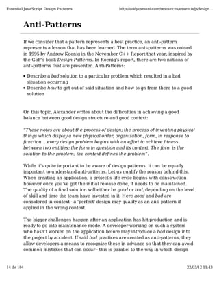 Essential JavaScript Design Patterns                  http://addyosmani.com/resources/essentialjsdesign...



         Anti-Patterns

         If we consider that a pattern represents a best practice, an anti-pattern
         represents a lesson that has been learned. The term anti-patterns was coined
         in 1995 by Andrew Koenig in the November C++ Report that year, inspired by
         the GoF's book Design Patterns. In Koenig’s report, there are two notions of
         anti-patterns that are presented. Anti-Patterns:

            Describe a bad solution to a particular problem which resulted in a bad
            situation occurring
            Describe how to get out of said situation and how to go from there to a good
            solution



         On this topic, Alexander writes about the difficulties in achieving a good
         balance between good design structure and good context:

         “These notes are about the process of design; the process of inventing physical
         things which display a new physical order, organization, form, in response to
         function.…every design problem begins with an eﬀort to achieve ﬁtness
         between two entities: the form in question and its context. The form is the
         solution to the problem; the context deﬁnes the problem”.

         While it’s quite important to be aware of design patterns, it can be equally
         important to understand anti-patterns. Let us qualify the reason behind this.
         When creating an application, a project’s life-cycle begins with construction
         however once you’ve got the initial release done, it needs to be maintained.
         The quality of a ﬁnal solution will either be good or bad, depending on the level
         of skill and time the team have invested in it. Here good and bad are
         considered in context - a ‘perfect’ design may qualify as an anti-pattern if
         applied in the wrong context.

         The bigger challenges happen after an application has hit production and is
         ready to go into maintenance mode. A developer working on such a system
         who hasn’t worked on the application before may introduce a bad design into
         the project by accident. If said bad practices are created as anti-patterns, they
         allow developers a means to recognize these in advance so that they can avoid
         common mistakes that can occur - this is parallel to the way in which design



14 de 184                                                                                  22/03/12 11:43
 