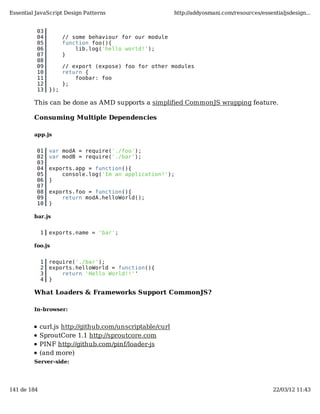 Essential JavaScript Design Patterns                       http://addyosmani.com/resources/essentialjsdesign...


          03
          04           // some behaviour for our module
          05           function foo(){
          06               lib.log('hello world!');
          07           }
          08
          09           // export (expose) foo for other modules
          10           return {
          11               foobar: foo
          12           };
          13     });

         This can be done as AMD supports a simplified CommonJS wrapping feature.

         Consuming Multiple Dependencies

         app.js


          01     var modA = require('./foo');
          02     var modB = require('./bar');
          03
          04     exports.app = function(){
          05         console.log('Im an application!');
          06     }
          07
          08     exports.foo = function(){
          09         return modA.helloWorld();
          10     }

         bar.js


             1   exports.name = 'bar';

         foo.js


             1   require('./bar');
             2   exports.helloWorld = function(){
             3       return 'Hello World!!''
             4   }

         What Loaders & Frameworks Support CommonJS?

         In-browser:


             curl.js http://github.com/unscriptable/curl
             SproutCore 1.1 http://sproutcore.com
             PINF http://github.com/pinf/loader-js
             (and more)
         Server-side:




141 de 184                                                                                      22/03/12 11:43
 