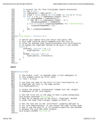 Essential JavaScript Design Patterns                  http://addyosmani.com/resources/essentialjsdesign...


          13             // account for for flat-file/global module extensions
          14             var obj = null;
          15             var namespaces = name.split(".");
          16             var scope = (this.jQuery || this.ender || this.$ || this);
          17             for (var i = 0; i < namespaces.length; i++) {
          18                 var packageName = namespaces[i];
          19                 if (obj && i == namespaces.length - 1) {
          20                     obj[packageName] = theModule;
          21                 } else if (typeof scope[packageName] === "undefined") {
          22                     scope[packageName] = {};
          23                 }
          24                 obj = scope[packageName];
          25             }
          26
          27       }
          28   })('core.plugin', function () {
          29
          30         // define your module here and return the public API
          31         // this code could be easily adapted with the core to
          32         // allow for methods that overwrite/extend core functionality
          33         // to expand the highlight method to do more if you wished.
          34         return {
          35             setGreen: function ( el ) {
          36                  highlight(el, 'green');
          37             },
          38             setRed: function ( el ) {
          39                  highlight(el, errorColor);
          40             }
          41         };
          42
          43   });

         app.js


          01   $(function(){
          02
          03         // the plugin 'core' is exposed under a core namespace in
          04         // this example which we first cache
          05         var core = $.core;
          06
          07         // use then use some of the built-in core functionality to
          08         // highlight all divs in the page yellow
          09         core.highlightAll();
          10
          11         // access the plugins (extensions) loaded into the 'plugin'
          12         // namespace of our core module:
          13
          14         // Set the first div in the page to have a green background.
          15         core.plugin.setGreen("div:first");
          16         // Here we're making use of the core's 'highlight' method
          17         // under the hood from a plugin loaded in after it
          18
          19         // Set the last div to the 'errorColor' property defined in
          20         // our core module/plugin. If you review the code further down
          21         // you'll see how easy it is to consume properties and methods
          22         // between the core and other plugins
          23         core.plugin.setRed('div:last');
          24   });


146 de 184                                                                                 22/03/12 11:43
 