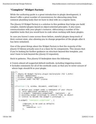 Essential JavaScript Design Patterns                   http://addyosmani.com/resources/essentialjsdesign...


         “Complete” Widget Factory

         While the authoring guide is a great introduction to plugin development, it
         doesn’t oﬀer a great number of conveniences for obscuring away from
         common plumbing tasks that we have to deal with on a regular basis.

         The jQuery UI Widget Factory is a solution to this problem that helps you build
         complex, stateful plugins based on object-oriented principles. It also eases
         communication with your plugin’s instance, obfuscating a number of the
         repetitive tasks that you would have to code when working with basic plugins.

         In case you haven’t come across these before, stateful plugins keep track of
         their current state, also allowing you to change properties of the plugin after it
         has been initialized.

         One of the great things about the Widget Factory is that the majority of the
         jQuery UI library actually uses it as a base for its components. This means that
         if you’re looking for further guidance on structure beyond this template, you
         won’t have to look beyond the jQuery UI repository.

         Back to patterns. This jQuery UI boilerplate does the following:

             Covers almost all supported default methods, including triggering events.
             Includes comments for all of the methods used, so that you’re never unsure of
             where logic should fit in your plugin.

          01   /*!
          02    * jQuery UI Widget-factory plugin boilerplate (for 1.8/9+)
          03    * Author: @addyosmani
          04    * Further changes: @peolanha
          05    * Licensed under the MIT license
          06    */
          07
          08
          09   ;(function ( $, window, document, undefined ) {
          10
          11        //   define your widget under a namespace of your choice
          12        //    with additional parameters e.g.
          13        //   $.widget( "namespace.widgetname", (optional) - an
          14        //   existing widget prototype to inherit from, an object
          15        //   literal to become the widget's prototype );
          16
          17        $.widget( "namespace.widgetname" , {
          18
          19              //Options to be used as defaults
          20              options: {
          21                  someValue: null
          22              },
          23


156 de 184                                                                                  22/03/12 11:43
 