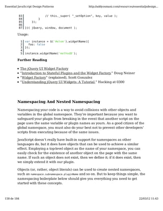 Essential JavaScript Design Patterns                    http://addyosmani.com/resources/essentialjsdesign...


          83                   // this._super( "_setOption", key, value );
          84               }
          85         });
          86
          87     })( jQuery, window, document );

         Usage:

             1   var instance = $('#elem').widgetName({
             2     foo: false
             3   });
             4
             5   instance.widgetName('methodB');

         Further Reading

             The jQuery UI Widget Factory
             “Introduction to Stateful Plugins and the Widget Factory,” Doug Neiner
             “Widget Factory” (explained), Scott Gonzalez
             “Understanding jQuery UI Widgets: A Tutorial,” Hacking at 0300




         Namespacing And Nested Namespacing

         Namespacing your code is a way to avoid collisions with other objects and
         variables in the global namespace. They’re important because you want to
         safeguard your plugin from breaking in the event that another script on the
         page uses the same variable or plugin names as yours. As a good citizen of the
         global namespace, you must also do your best not to prevent other developers’
         scripts from executing because of the same issues.

         JavaScript doesn’t really have built-in support for namespaces as other
         languages do, but it does have objects that can be used to achieve a similar
         effect. Employing a top-level object as the name of your namespace, you can
         easily check for the existence of another object on the page with the same
         name. If such an object does not exist, then we define it; if it does exist, then
         we simply extend it with our plugin.

         Objects (or, rather, object literals) can be used to create nested namespaces,
         such as namespace.subnamespace.pluginName and so on. But to keep things simple, the
         namespacing boilerplate below should give you everything you need to get
         started with these concepts.



158 de 184                                                                                   22/03/12 11:43
 
