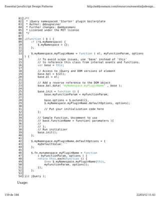 Essential JavaScript Design Patterns                    http://addyosmani.com/resources/essentialjsdesign...



          01   /*!
          02    * jQuery namespaced 'Starter' plugin boilerplate
          03    * Author: @dougneiner
          04    * Further changes: @addyosmani
          05    * Licensed under the MIT license
          06    */
          07
          08   ;(function ( $ ) {
          09       if (!$.myNamespace) {
          10           $.myNamespace = {};
          11       };
          12
          13         $.myNamespace.myPluginName = function ( el, myFunctionParam, options
               ) {
          14              // To avoid scope issues, use 'base' instead of 'this'
          15              // to reference this class from internal events and functions.
          16              var base = this;
          17
          18              // Access to jQuery and DOM versions of element
          19              base.$el = $(el);
          20              base.el = el;
          21
          22              // Add a reverse reference to the DOM object
          23              base.$el.data( "myNamespace.myPluginName" , base );
          24
          25              base.init = function () {
          26                  base.myFunctionParam = myFunctionParam;
          27
          28                   base.options = $.extend({},
          29                   $.myNamespace.myPluginName.defaultOptions, options);
          30
          31                   // Put your initialization code here
          32              };
          33
          34              // Sample Function, Uncomment to use
          35              // base.functionName = function( paramaters ){
          36              //
          37              // };
          38              // Run initializer
          39              base.init();
          40         };
          41
          42         $.myNamespace.myPluginName.defaultOptions = {
          43             myDefaultValue: ""
          44         };
          45
          46         $.fn.mynamespace_myPluginName = function
          47             ( myFunctionParam, options ) {
          48             return this.each(function () {
          49                 (new $.myNamespace.myPluginName(this,
          50                 myFunctionParam, options));
          51             });
          52         };
          53
          54   })( jQuery );

         Usage:


159 de 184                                                                                   22/03/12 11:43
 