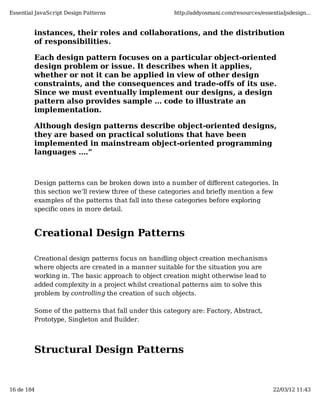 Essential JavaScript Design Patterns                  http://addyosmani.com/resources/essentialjsdesign...


         instances, their roles and collaborations, and the distribution
         of responsibilities.

         Each design pattern focuses on a particular object-oriented
         design problem or issue. It describes when it applies,
         whether or not it can be applied in view of other design
         constraints, and the consequences and trade-offs of its use.
         Since we must eventually implement our designs, a design
         pattern also provides sample ... code to illustrate an
         implementation.

         Although design patterns describe object-oriented designs,
         they are based on practical solutions that have been
         implemented in mainstream object-oriented programming
         languages ....”



         Design patterns can be broken down into a number of diﬀerent categories. In
         this section we’ll review three of these categories and briefly mention a few
         examples of the patterns that fall into these categories before exploring
         specific ones in more detail.



         Creational Design Patterns

         Creational design patterns focus on handling object creation mechanisms
         where objects are created in a manner suitable for the situation you are
         working in. The basic approach to object creation might otherwise lead to
         added complexity in a project whilst creational patterns aim to solve this
         problem by controlling the creation of such objects.

         Some of the patterns that fall under this category are: Factory, Abstract,
         Prototype, Singleton and Builder.




         Structural Design Patterns


16 de 184                                                                                  22/03/12 11:43
 