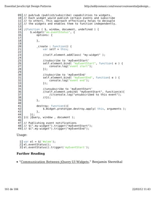 Essential JavaScript Design Patterns                     http://addyosmani.com/resources/essentialjsdesign...


          09     //   pub/sub (publish/subscribe) capabilities to widgets.
          10     //   Each widget would publish certain events and subscribe
          11     //   to others. This approach effectively helps to decouple
          12     //   the widgets and enables them to function independently.
          13
          14     ;(function ( $, window, document, undefined ) {
          15         $.widget("ao.eventStatus", {
          16             options: {
          17
          18               },
          19
          20               _create : function() {
          21                   var self = this;
          22
          23                    //self.element.addClass( "my-widget" );
          24
          25                    //subscribe to 'myEventStart'
          26                    self.element.bind( "myEventStart", function( e ) {
          27                        console.log("event start");
          28                    });
          29
          30                    //subscribe to 'myEventEnd'
          31                    self.element.bind( "myEventEnd", function( e ) {
          32                        console.log("event end");
          33                    });
          34
          35                    //unsubscribe to 'myEventStart'
          36                    //self.element.unbind( "myEventStart", function(e){
          37                        ///console.log("unsubscribed to this event");
          38                    //});
          39               },
          40
          41               destroy: function(){
          42                   $.Widget.prototype.destroy.apply( this, arguments );
          43               },
          44         });
          45     })( jQuery, window , document );
          46
          47     // Publishing event notifications
          48     // $(".my-widget").trigger("myEventStart");
          49     // $(".my-widget").trigger("myEventEnd");

         Usage:

             1   var el = $('#elem');
             2   el.eventStatus();
             3   el.eventStatus().trigger('myEventStart');

         Further Reading

             “Communication Between jQuery UI Widgets,” Benjamin Sternthal




161 de 184                                                                                    22/03/12 11:43
 