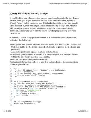 Essential JavaScript Design Patterns                  http://addyosmani.com/resources/essentialjsdesign...




         jQuery UI Widget Factory Bridge

         If you liked the idea of generating plugins based on objects in the last design
         pattern, then you might be interested in a method found in the jQuery UI
         Widget Factory called $.widget.bridge. This bridge basically serves as a middle
         layer between a JavaScript object that is created using $.widget and jQuery’s
         API, providing a more built-in solution to achieving object-based plugin
         deﬁnition. Eﬀectively, we’re able to create stateful plugins using a custom
         constructor.

         Moreover, $.widget.bridge provides access to a number of other capabilities,
         including the following:

           Both public and private methods are handled as one would expect in classical
           OOP (i.e. public methods are exposed, while calls to private methods are not
           possible);
           Automatic protection against multiple initializations;
           Automatic generation of instances of a passed object, and storage of them
           within the selection’s internal $.data cache;
           Options can be altered post-initialization.
         For further information on how to use this pattern, look at the comments in
         the boilerplate below:

          01   /*!
          02    * jQuery UI Widget factory "bridge" plugin boilerplate
          03    * Author: @erichynds
          04    * Further changes, additional comments: @addyosmani
          05    * Licensed under the MIT license
          06    */
          07
          08
          09   // a "widgetName" object constructor
          10   // required: this must accept two arguments,
          11   // options: an object of configuration options
          12   // element: the DOM element the instance was created on
          13   var widgetName = function( options, element ){
          14     this.name = "myWidgetName";
          15     this.options = options;
          16     this.element = element;
          17     this._init();
          18   }
          19
          20
          21   // the "widgetName" prototype
          22   widgetName.prototype = {
          23


164 de 184                                                                                 22/03/12 11:43
 