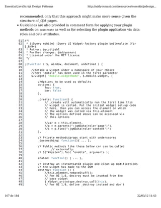 Essential JavaScript Design Patterns                     http://addyosmani.com/resources/essentialjsdesign...


             recommended, only that this approach might make more sense given the
             structure of jQM pages.
             Guidelines are also provided in comment form for applying your plugin
             methods on pagecreate as well as for selecting the plugin application via data
             roles and data attributes.

          01    /*!
          02     * (jQuery mobile) jQuery UI Widget-factory plugin boilerplate (for
                1.8/9+)
          03     * Author: @scottjehl
          04     * Further changes: @addyosmani
          05     * Licensed under the MIT license
          06     */
          07
          08    ;(function ( $, window, document, undefined ) {
          09
          10        //define a widget under a namespace of your choice
          11        //here 'mobile' has been used in the first parameter
          12        $.widget( "mobile.widgetName", $.mobile.widget, {
          13
          14            //Options to be used as defaults
          15            options: {
          16                foo: true,
          17                bar: false
          18            },
          19
          20            _create: function() {
          21                // _create will automatically run the first time this
          22                // widget is called. Put the initial widget set-up code
          23                // here, then you can access the element on which
          24                // the widget was called via this.element
          25                // The options defined above can be accessed via
          26                // this.options
          27
          28                 //var m = this.element,
          29                 //p = m.parents(":jqmData(role='page')"),
          30                 //c = p.find(":jqmData(role='content')")
          31            },
          32
          33            // Private methods/props start with underscores
          34            _dosomething: function(){ ... },
          35
          36            // Public methods like these below can can be called
          37                    // externally:
          38            // $("#myelem").foo( "enable", arguments );
          39
          40            enable: function() { ... },
          41
          42            // Destroy an instantiated plugin and clean up modifications
          43            // the widget has made to the DOM
          44            destroy: function () {
          45                //this.element.removeStuff();
          46                // For UI 1.8, destroy must be invoked from the
          47                // base widget
          48                $.Widget.prototype.destroy.call(this);
          49                // For UI 1.9, define _destroy instead and don't



167 de 184                                                                                    22/03/12 11:43
 