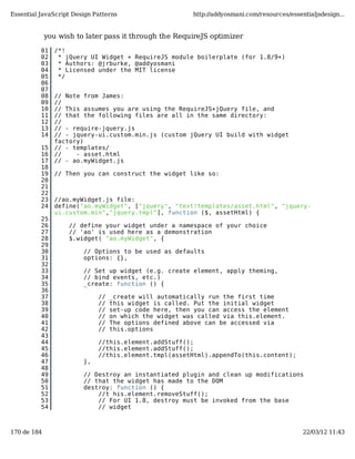 Essential JavaScript Design Patterns                    http://addyosmani.com/resources/essentialjsdesign...


             you wish to later pass it through the RequireJS optimizer

          01   /*!
          02    * jQuery UI Widget + RequireJS module boilerplate (for 1.8/9+)
          03    * Authors: @jrburke, @addyosmani
          04    * Licensed under the MIT license
          05    */
          06
          07
          08   // Note from James:
          09   //
          10   // This assumes you are using the RequireJS+jQuery file, and
          11   // that the following files are all in the same directory:
          12   //
          13   // - require-jquery.js
          14   // - jquery-ui.custom.min.js (custom jQuery UI build with widget
               factory)
          15   // - templates/
          16   //    - asset.html
          17   // - ao.myWidget.js
          18
          19   // Then you can construct the widget like so:
          20
          21
          22
          23   //ao.myWidget.js file:
          24   define("ao.myWidget", ["jquery", "text!templates/asset.html", "jquery-
               ui.custom.min","jquery.tmpl"], function ($, assetHtml) {
          25
          26        // define your widget under a namespace of your choice
          27        // 'ao' is used here as a demonstration
          28        $.widget( "ao.myWidget", {
          29
          30            // Options to be used as defaults
          31            options: {},
          32
          33            // Set up widget (e.g. create element, apply theming,
          34            // bind events, etc.)
          35            _create: function () {
          36
          37                 //   _create will automatically run the first time
          38                 //   this widget is called. Put the initial widget
          39                 //   set-up code here, then you can access the element
          40                 //   on which the widget was called via this.element.
          41                 //   The options defined above can be accessed via
          42                 //   this.options
          43
          44                 //this.element.addStuff();
          45                 //this.element.addStuff();
          46                 //this.element.tmpl(assetHtml).appendTo(this.content);
          47            },
          48
          49            // Destroy an instantiated plugin and clean up modifications
          50            // that the widget has made to the DOM
          51            destroy: function () {
          52                //t his.element.removeStuff();
          53                // For UI 1.8, destroy must be invoked from the base
          54                // widget



170 de 184                                                                                   22/03/12 11:43
 