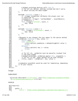 Essential JavaScript Design Patterns                       http://addyosmani.com/resources/essentialjsdesign...


          55                      $.Widget.prototype.destroy.call( this );
          56                      // For UI 1.9, define _destroy instead and don't worry
          57                      // about calling the base widget
          58                 },
          59
          60                 methodB: function ( event ) {
          61                     // _trigger dispatches callbacks the plugin user can
          62                     // subscribe to
          63                     //signature: _trigger( "callbackName" , [eventObject],
          64                     // [uiObject] )
          65                     this._trigger('methodA', event, {
          66                         key: value
          67                     });
          68                 },
          69
          70                 methodA: function ( event ) {
          71                     this._trigger('dataChanged', event, {
          72                         key: value
          73                     });
          74                 },
          75
          76                 //Respond to any changes the user makes to the option method
          77                 _setOption: function ( key, value ) {
          78                     switch (key) {
          79                     case "someValue":
          80                         //this.options.someValue = doSomethingWith( value );
          81                         break;
          82                     default:
          83                         //this.options[ key ] = value;
          84                         break;
          85                     }
          86
          87                      // For UI 1.8, _setOption must be manually invoked from
          88                      // the base widget
          89                      $.Widget.prototype._setOption.apply( this, arguments );
          90                      // For UI 1.9 the _super method can be used instead
          91                      //this._super( "_setOption", key, value );
          92                 }
          93
          94                 //somewhere assetHtml would be used for templating, depending
          95                 // on your choice.
          96           });
          97     });

         Usage:

         index.html:

             1   <script data-main="scripts/main" src="http://requirejs.org/docs/release
                 /1.0.1/minified/require.js"></script>

         main.js

          01     require({
          02
          03           paths: {
          04               'jquery': 'https://ajax.googleapis.com/ajax/libs/jquery/1.7.1


171 de 184                                                                                      22/03/12 11:43
 