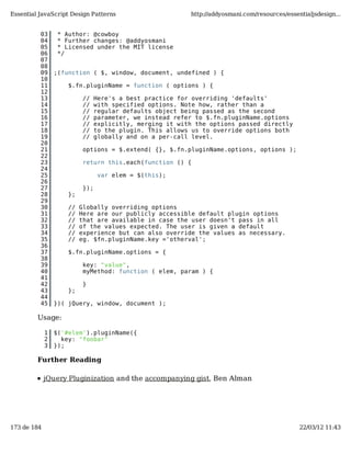 Essential JavaScript Design Patterns                       http://addyosmani.com/resources/essentialjsdesign...


          03      * Author: @cowboy
          04      * Further changes: @addyosmani
          05      * Licensed under the MIT license
          06      */
          07
          08
          09     ;(function ( $, window, document, undefined ) {
          10
          11         $.fn.pluginName = function ( options ) {
          12
          13               //    Here's a best practice for overriding 'defaults'
          14               //    with specified options. Note how, rather than a
          15               //    regular defaults object being passed as the second
          16               //    parameter, we instead refer to $.fn.pluginName.options
          17               //    explicitly, merging it with the options passed directly
          18               //    to the plugin. This allows us to override options both
          19               //    globally and on a per-call level.
          20
          21               options = $.extend( {}, $.fn.pluginName.options, options );
          22
          23               return this.each(function () {
          24
          25                      var elem = $(this);
          26
          27               });
          28         };
          29
          30         //   Globally overriding options
          31         //   Here are our publicly accessible default plugin options
          32         //   that are available in case the user doesn't pass in all
          33         //   of the values expected. The user is given a default
          34         //   experience but can also override the values as necessary.
          35         //   eg. $fn.pluginName.key ='otherval';
          36
          37         $.fn.pluginName.options = {
          38
          39               key: "value",
          40               myMethod: function ( elem, param ) {
          41
          42               }
          43         };
          44
          45     })( jQuery, window, document );

         Usage:

             1   $('#elem').pluginName({
             2     key: "foobar"
             3   });

         Further Reading

             jQuery Pluginization and the accompanying gist, Ben Alman




173 de 184                                                                                      22/03/12 11:43
 