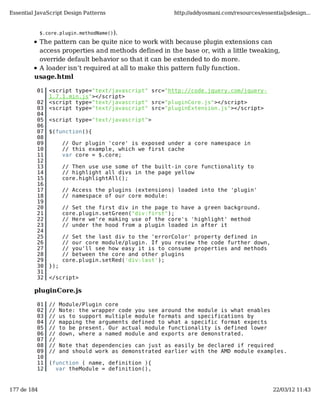 Essential JavaScript Design Patterns                    http://addyosmani.com/resources/essentialjsdesign...


             $.core.plugin.methodName()).
          The pattern can be quite nice to work with because plugin extensions can
          access properties and methods defined in the base or, with a little tweaking,
          override default behavior so that it can be extended to do more.
          A loader isn’t required at all to make this pattern fully function.
         usage.html

          01    <script type="text/javascript" src="http://code.jquery.com/jquery-
                1.7.1.min.js"></script>
          02    <script type="text/javascript" src="pluginCore.js"></script>
          03    <script type="text/javascript" src="pluginExtension.js"></script>
          04
          05    <script type="text/javascript">
          06
          07    $(function(){
          08
          09           // Our plugin 'core' is exposed under a core namespace in
          10           // this example, which we first cache
          11           var core = $.core;
          12
          13           // Then use use some of the built-in core functionality to
          14           // highlight all divs in the page yellow
          15           core.highlightAll();
          16
          17           // Access the plugins (extensions) loaded into the 'plugin'
          18           // namespace of our core module:
          19
          20           // Set the first div in the page to have a green background.
          21           core.plugin.setGreen("div:first");
          22           // Here we're making use of the core's 'highlight' method
          23           // under the hood from a plugin loaded in after it
          24
          25           // Set the last div to the 'errorColor' property defined in
          26           // our core module/plugin. If you review the code further down,
          27           // you'll see how easy it is to consume properties and methods
          28           // between the core and other plugins
          29           core.plugin.setRed('div:last');
          30    });
          31
          32    </script>

         pluginCore.js

          01    //    Module/Plugin core
          02    //    Note: the wrapper code you see around the module is what enables
          03    //    us to support multiple module formats and specifications by
          04    //    mapping the arguments defined to what a specific format expects
          05    //    to be present. Our actual module functionality is defined lower
          06    //    down, where a named module and exports are demonstrated.
          07    //
          08    //    Note that dependencies can just as easily be declared if required
          09    //    and should work as demonstrated earlier with the AMD module examples.
          10
          11    (function ( name, definition ){
          12      var theModule = definition(),


177 de 184                                                                                   22/03/12 11:43
 