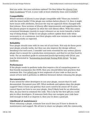 Essential JavaScript Design Patterns                   http://addyosmani.com/resources/essentialjsdesign...


         that you write. Are your solutions optimal? Do they follow the jQuery Core
         Style Guidelines? If not, is your code at least relatively clean and readable?

         Compatibility
         Which versions of jQuery is your plugin compatible with? Have you tested it
         with the latest builds? If the plugin was written before jQuery 1.6, then it might
         have issues with attributes, because the way we approach them changed with
         that release. New versions of jQuery oﬀer improvements and opportunities for
         the jQuery project to improve on what the core library oﬀers. With this comes
         occasional breakages (mainly in major releases) as we move towards a better
         way of doing things. I’d like to see plugin authors update their code when
         necessary or, at a minimum, test their plugins with new versions to make sure
         everything works as expected.

         Reliability
         Your plugin should come with its own set of unit tests. Not only do these prove
         your plugin actually works, but they can also improve the design without
         breaking it for end users. I consider unit tests essential for any serious jQuery
         plugin that is meant for a production environment, and they’re not that hard to
         write. For an excellent guide to automated JavaScript testing with QUnit, you
         may be interested in “Automating JavaScript Testing With QUnit,” by Jorn
         Zaeﬀerer.

         Performance
         If the plugin needs to perform tasks that require a lot of computing power or
         that heavily manipulates the DOM, then you should follow best practices that
         minimize this. Use jsPerf.com to test segments of your code so that you’re
         aware of how well it performs in diﬀerent browsers before releasing the plugin.

         Documentation
         If you intend for other developers to use your plugin, ensure that it’s well
         documented. Document your API. What methods and options does the plugin
         support? Does it have any gotchas that users need to be aware of? If users
         cannot ﬁgure out how to use your plugin, they’ll likely look for an alternative.
         Also, do your best to comment the code. This is by far the best gift you could
         give to other developers. If someone feels they can navigate your code base
         well enough to fork it or improve it, then you’ve done a good job.

         Likelihood of maintenance
         When releasing a plugin, estimate how much time you’ll have to devote to
         maintenance and support. We all love to share our plugins with the community,


180 de 184                                                                                  22/03/12 11:43
 