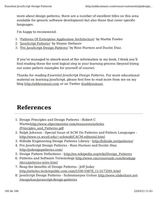Essential JavaScript Design Patterns                 http://addyosmani.com/resources/essentialjsdesign...


         more about design patterns, there are a number of excellent titles on this area
         available for generic software development but also those that cover speciﬁc
         languages.

         I'm happy to recommend:

        1. 'Patterns Of Enterprise Application Architecture' by Martin Fowler
        2. 'JavaScript Patterns' by Stoyan Stefanov
        3. ‘Pro JavaScript Design Patterns’ by Ross Harmes and Dustin Diaz.


         If you’ve managed to absorb most of the information in my book, I think you’ll
         ﬁnd reading these the next logical step in your learning process (beyond trying
         out some pattern examples for yourself of course).

         Thanks for reading Essential JavaScript Design Patterns. For more educational
         material on learning JavaScript, please feel free to read more from me on my
         blog http://addyosmani.com or on Twitter @addyosmani.




         References

        1. Design Principles and Design Patterns - Robert C
           Martinhttp://www.objectmentor.com/resources/articles
           /Principles_and_Patterns.pdf
        2. Ralph Johnson - Special Issue of ACM On Patterns and Pattern Languages -
           http://www.cs.wustl.edu/~schmidt/CACM-editorial.html
        3. Hillside Engineering Design Patterns Library - http://hillside.net/patterns/
        4. Pro JavaScript Design Patterns - Ross Harmes and Dustin Diaz
           http://jsdesignpatterns.com/
        5. Design Pattern Definitions - http://en.wikipedia.org/wiki/Design_Patterns
        6. Patterns and Software Terminology http://www.cmcrossroads.com/bradapp
           /docs/patterns-intro.html
        7. Reap the benefits of Design Patterns - Jeff Juday
           http://articles.techrepublic.com.com/5100-10878_11-5173591.html
        8. JavaScript Design Patterns - Subramanyan Guhan http://www.slideshare.net
           /rmsguhan/javascript-design-patterns


182 de 184                                                                                22/03/12 11:43
 
