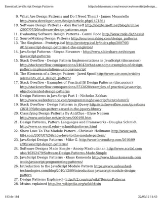 Essential JavaScript Design Patterns               http://addyosmani.com/resources/essentialjsdesign...


       9. What Are Design Patterns and Do I Need Them? - James Moaoriello
          http://www.developer.com/design/article.php/1474561
      10. Software Design Patterns - Alex Barnett http://alexbarnett.net/blog/archive
          /2007/07/20/software-design-patterns.aspx
      11. Evaluating Software Design Patterns - Gunni Rode http://www.rode.dk/thesis/
      12. SourceMaking Design Patterns http://sourcemaking.com/design_patterns
      13. The Singleton - Prototyp.ical http://prototyp.ical.ly/index.php/2007/03
          /01/javascript-design-patterns-1-the-singleton/
      14. JavaScript Patterns - Stoyan Stevanov - http://www.slideshare.net/stoyan
          /javascript-patterns
      15. Stack Overflow - Design Pattern Implementations in JavaScript (discussion)
          http://stackoverflow.com/questions/24642/what-are-some-examples-of-design-
          pattern-implementations-using-javascript
      16. The Elements of a Design Pattern - Jared Spool http://www.uie.com/articles
          /elements_of_a_design_pattern/
      17. Stack Overflow - Examples of Practical JS Design Patterns (discussion)
          http://stackoverflow.com/questions/3722820/examples-of-practical-javascript-
          object-oriented-design-patterns
      18. Design Patterns in JavaScript Part 1 - Nicholas Zakkas
          http://www.webreference.com/programming/javascript/ncz/column5/
      19. Stack Overflow - Design Patterns in jQuery http://stackoverflow.com/questions
          /3631039/design-patterns-used-in-the-jquery-library
      20. Classifying Design Patterns By AntiClue - Elyse Neilson
          http://www.anticlue.net/archives/000198.htm
      21. Design Patterns, Pattern Languages and Frameworks - Douglas Schmidt
          http://www.cs.wustl.edu/~schmidt/patterns.html
      22. Show Love To The Module Pattern - Christian Heilmann http://www.wait-
          till-i.com/2007/07/24/show-love-to-the-module-pattern/
      23. JavaScript Design Patterns - Mike G. http://www.lovemikeg.com/2010/09
          /29/javascript-design-patterns/
      24. Software Designs Made Simple - Anoop Mashudanan http://www.scribd.com
          /doc/16352479/Software-Design-Patterns-Made-Simple
      25. JavaScript Design Patterns - Klaus Komenda http://www.klauskomenda.com
          /code/javascript-programming-patterns/
      26. Introduction to the JavaScript Module Pattern https://www.unleashed-
          technologies.com/blog/2010/12/09/introduction-javascript-module-design-
          pattern
      27. Design Patterns Explained - http://c2.com/cgi/wiki?DesignPatterns
      28. Mixins explained http://en.wikipedia.org/wiki/Mixin



183 de 184                                                                              22/03/12 11:43
 