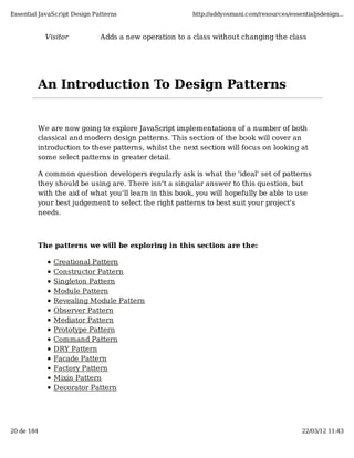 Essential JavaScript Design Patterns                   http://addyosmani.com/resources/essentialjsdesign...


            Visitor           Adds a new operation to a class without changing the class




         An Introduction To Design Patterns


         We are now going to explore JavaScript implementations of a number of both
         classical and modern design patterns. This section of the book will cover an
         introduction to these patterns, whilst the next section will focus on looking at
         some select patterns in greater detail.

         A common question developers regularly ask is what the 'ideal' set of patterns
         they should be using are. There isn't a singular answer to this question, but
         with the aid of what you'll learn in this book, you will hopefully be able to use
         your best judgement to select the right patterns to best suit your project's
         needs.



         The patterns we will be exploring in this section are the:

              Creational Pattern
              Constructor Pattern
              Singleton Pattern
              Module Pattern
              Revealing Module Pattern
              Observer Pattern
              Mediator Pattern
              Prototype Pattern
              Command Pattern
              DRY Pattern
              Facade Pattern
              Factory Pattern
              Mixin Pattern
              Decorator Pattern




20 de 184                                                                                   22/03/12 11:43
 