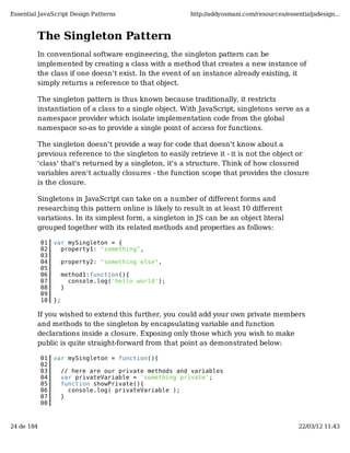 Essential JavaScript Design Patterns                     http://addyosmani.com/resources/essentialjsdesign...



         The Singleton Pattern
         In conventional software engineering, the singleton pattern can be
         implemented by creating a class with a method that creates a new instance of
         the class if one doesn't exist. In the event of an instance already existing, it
         simply returns a reference to that object.

         The singleton pattern is thus known because traditionally, it restricts
         instantiation of a class to a single object. With JavaScript, singletons serve as a
         namespace provider which isolate implementation code from the global
         namespace so-as to provide a single point of access for functions.

         The singleton doesn't provide a way for code that doesn't know about a
         previous reference to the singleton to easily retrieve it - it is not the object or
         'class' that's returned by a singleton, it's a structure. Think of how closured
         variables aren't actually closures - the function scope that provides the closure
         is the closure.

         Singletons in JavaScript can take on a number of different forms and
         researching this pattern online is likely to result in at least 10 different
         variations. In its simplest form, a singleton in JS can be an object literal
         grouped together with its related methods and properties as follows:

            01   var mySingleton = {
            02     property1: "something",
            03
            04        property2: "something else",
            05
            06        method1:function(){
            07          console.log('hello world');
            08        }
            09
            10   };

         If you wished to extend this further, you could add your own private members
         and methods to the singleton by encapsulating variable and function
         declarations inside a closure. Exposing only those which you wish to make
         public is quite straight-forward from that point as demonstrated below:

            01   var mySingleton = function(){
            02
            03        // here are our private methods and variables
            04        var privateVariable = 'something private';
            05        function showPrivate(){
            06          console.log( privateVariable );
            07        }
            08



24 de 184                                                                                     22/03/12 11:43
 
