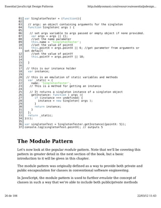Essential JavaScript Design Patterns                  http://addyosmani.com/resources/essentialjsdesign...



            01   var SingletonTester = (function(){
            02
            03     // args: an object containing arguments for the singleton
            04     function Singleton( args ) {
            05
            06      // set args variable to args passed or empty object if none provided.
            07       var args = args || {};
            08       //set the name parameter
            09       this.name = 'SingletonTester';
            10       //set the value of pointX
            11       this.pointX = args.pointX || 6; //get parameter from arguments or
                 set default
            12       //set the value of pointY
            13       this.pointY = args.pointY || 10;
            14
            15     }
            16
            17    // this is our instance holder
            18     var instance;
            19
            20    // this is an emulation of static variables and methods
            21     var _static = {
            22       name: 'SingletonTester',
            23      // This is a method for getting an instance
            24
            25      // It returns a singleton instance of a singleton object
            26        getInstance: function ( args ){
            27          if (instance === undefined) {
            28            instance = new Singleton( args );
            29          }
            30          return instance;
            31        }
            32     };
            33     return _static;
            34   })();
            35
            36   var singletonTest = SingletonTester.getInstance({pointX: 5});
            37   console.log(singletonTest.pointX); // outputs 5




         The Module Pattern
         Let's now look at the popular module pattern. Note that we'll be covering this
         pattern in greater detail in the next section of the book, but a basic
         introduction to it will be given in this chapter.

         The module pattern was originally defined as a way to provide both private and
         public encapsulation for classes in conventional software engineering.

         In JavaScript, the module pattern is used to further emulate the concept of
         classes in such a way that we're able to include both public/private methods



26 de 184                                                                                  22/03/12 11:43
 