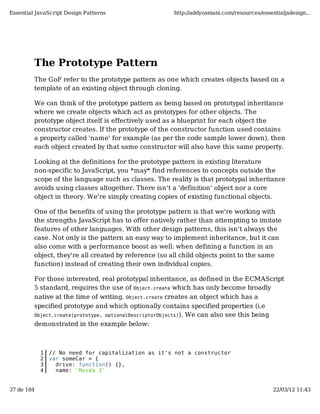 Essential JavaScript Design Patterns                  http://addyosmani.com/resources/essentialjsdesign...




         The Prototype Pattern
         The GoF refer to the prototype pattern as one which creates objects based on a
         template of an existing object through cloning.

         We can think of the prototype pattern as being based on prototypal inheritance
         where we create objects which act as prototypes for other objects. The
         prototype object itself is effectively used as a blueprint for each object the
         constructor creates. If the prototype of the constructor function used contains
         a property called 'name' for example (as per the code sample lower down), then
         each object created by that same constructor will also have this same property.

         Looking at the definitions for the prototype pattern in existing literature
         non-specific to JavaScript, you *may* find references to concepts outside the
         scope of the language such as classes. The reality is that prototypal inheritance
         avoids using classes altogether. There isn't a 'definition' object nor a core
         object in theory. We're simply creating copies of existing functional objects.

         One of the benefits of using the prototype pattern is that we're working with
         the strengths JavaScript has to offer natively rather than attempting to imitate
         features of other languages. With other design patterns, this isn't always the
         case. Not only is the pattern an easy way to implement inheritance, but it can
         also come with a performance boost as well: when defining a function in an
         object, they're all created by reference (so all child objects point to the same
         function) instead of creating their own individual copies.

         For those interested, real prototypal inheritance, as defined in the ECMAScript
         5 standard, requires the use of Object.create which has only become broadly
         native at the time of writing. Object.create creates an object which has a
         specified prototype and which optionally contains specified properties (i.e
         Object.create(prototype, optionalDescriptorObjects)). We can also see this being
         demonstrated in the example below:



            1   // No need for capitalization as it's not a constructor
            2   var someCar = {
            3     drive: function() {},
            4     name: 'Mazda 3'


37 de 184                                                                                  22/03/12 11:43
 