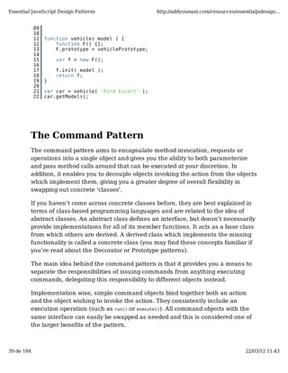 Essential JavaScript Design Patterns                   http://addyosmani.com/resources/essentialjsdesign...


            09
            10
            11   function vehicle( model ) {
            12       function F() {};
            13       F.prototype = vehiclePrototype;
            14
            15       var f = new F();
            16
            17       f.init( model );
            18       return f;
            19   }
            20
            21   var car = vehicle( 'Ford Escort' );
            22   car.getModel();




         The Command Pattern
         The command pattern aims to encapsulate method invocation, requests or
         operations into a single object and gives you the ability to both parameterize
         and pass method calls around that can be executed at your discretion. In
         addition, it enables you to decouple objects invoking the action from the objects
         which implement them, giving you a greater degree of overall flexibility in
         swapping out concrete 'classes'.

         If you haven't come across concrete classes before, they are best explained in
         terms of class-based programming languages and are related to the idea of
         abstract classes. An abstract class defines an interface, but doesn't necessarily
         provide implementations for all of its member functions. It acts as a base class
         from which others are derived. A derived class which implements the missing
         functionality is called a concrete class (you may find these concepts familiar if
         you're read about the Decorator or Prototype patterns).

         The main idea behind the command pattern is that it provides you a means to
         separate the responsibilities of issuing commands from anything executing
         commands, delegating this responsibility to different objects instead.

         Implementation wise, simple command objects bind together both an action
         and the object wishing to invoke the action. They consistently include an
         execution operation (such as run() or execute()). All command objects with the
         same interface can easily be swapped as needed and this is considered one of
         the larger benefits of the pattern.



39 de 184                                                                                   22/03/12 11:43
 