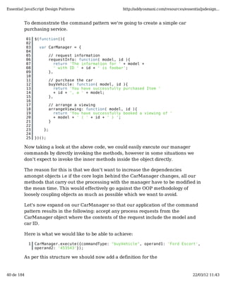 Essential JavaScript Design Patterns                      http://addyosmani.com/resources/essentialjsdesign...


         To demonstrate the command pattern we're going to create a simple car
         purchasing service.

            01   $(function(){
            02
            03     var CarManager = {
            04
            05            // request information
            06            requestInfo: function( model, id ){
            07               return 'The information for ' + model +
            08               ' with ID ' + id + ' is foobar';
            09            },
            10
            11            // purchase the car
            12            buyVehicle: function( model, id ){
            13               return 'You have successfully purchased Item '
            14               + id + ', a ' + model;
            15            },
            16
            17            // arrange a viewing
            18            arrangeViewing: function( model, id ){
            19              return 'You have successfully booked a viewing of '
            20              + model + ' ( ' + id + ' ) ';
            21            }
            22
            23       };
            24
            25   })();

         Now taking a look at the above code, we could easily execute our manager
         commands by directly invoking the methods, however in some situations we
         don't expect to invoke the inner methods inside the object directly.

         The reason for this is that we don't want to increase the dependencies
         amongst objects i.e if the core login behind the CarManager changes, all our
         methods that carry out the processing with the manager have to be modified in
         the mean time. This would effectively go against the OOP methodology of
         loosely coupling objects as much as possible which we want to avoid.

         Let's now expand on our CarManager so that our application of the command
         pattern results in the following: accept any process requests from the
         CarManager object where the contents of the request include the model and
         car ID.

         Here is what we would like to be able to achieve:

             1   CarManager.execute({commandType: "buyVehicle", operand1: 'Ford Escort',
                 operand2: '453543'});

         As per this structure we should now add a definition for the


40 de 184                                                                                      22/03/12 11:43
 
