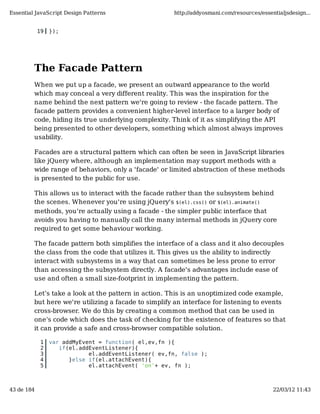 Essential JavaScript Design Patterns                  http://addyosmani.com/resources/essentialjsdesign...


            19   });




         The Facade Pattern
         When we put up a facade, we present an outward appearance to the world
         which may conceal a very different reality. This was the inspiration for the
         name behind the next pattern we're going to review - the facade pattern. The
         facade pattern provides a convenient higher-level interface to a larger body of
         code, hiding its true underlying complexity. Think of it as simplifying the API
         being presented to other developers, something which almost always improves
         usability.

         Facades are a structural pattern which can often be seen in JavaScript libraries
         like jQuery where, although an implementation may support methods with a
         wide range of behaviors, only a 'facade' or limited abstraction of these methods
         is presented to the public for use.

         This allows us to interact with the facade rather than the subsystem behind
         the scenes. Whenever you're using jQuery's $(el).css() or $(el).animate()
         methods, you're actually using a facade - the simpler public interface that
         avoids you having to manually call the many internal methods in jQuery core
         required to get some behaviour working.

         The facade pattern both simplifies the interface of a class and it also decouples
         the class from the code that utilizes it. This gives us the ability to indirectly
         interact with subsystems in a way that can sometimes be less prone to error
         than accessing the subsystem directly. A facade's advantages include ease of
         use and often a small size-footprint in implementing the pattern.

         Let’s take a look at the pattern in action. This is an unoptimized code example,
         but here we're utilizing a facade to simplify an interface for listening to events
         cross-browser. We do this by creating a common method that can be used in
         one’s code which does the task of checking for the existence of features so that
         it can provide a safe and cross-browser compatible solution.

             1   var addMyEvent = function( el,ev,fn ){
             2      if(el.addEventListener){
             3               el.addEventListener( ev,fn, false );
             4         }else if(el.attachEvent){
             5               el.attachEvent( 'on'+ ev, fn );



43 de 184                                                                                  22/03/12 11:43
 