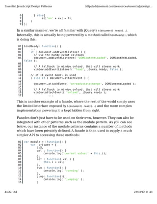 Essential JavaScript Design Patterns                     http://addyosmani.com/resources/essentialjsdesign...


             6            } else{
             7                 el['on' + ev] = fn;
             8        }
             9   };

         In a similar manner, we're all familiar with jQuery's $(document).ready(..).
         Internally, this is actually being powered by a method called bindReady(), which
         is doing this:

            01   bindReady: function() {
            02       ...
            03       if ( document.addEventListener ) {
            04         // Use the handy event callback
            05         document.addEventListener( "DOMContentLoaded", DOMContentLoaded,
                 false );
            06
            07            // A fallback to window.onload, that will always work
            08            window.addEventListener( "load", jQuery.ready, false );
            09
            10        // If IE event model is used
            11        } else if ( document.attachEvent ) {
            12
            13            document.attachEvent( "onreadystatechange", DOMContentLoaded );
            14
            15            // A fallback to window.onload, that will always work
            16            window.attachEvent( "onload", jQuery.ready );
            17                     ...

         This is another example of a facade, where the rest of the world simply uses
         the limited interface exposed by $(document).ready(..) and the more complex
         implementation powering it is kept hidden from sight.

         Facades don't just have to be used on their own, however. They can also be
         integrated with other patterns such as the module pattern. As you can see
         below, our instance of the module patterns contains a number of methods
         which have been privately defined. A facade is then used to supply a much
         simpler API to accessing these methods:

            01   var module = (function() {
            02       var _private = {
            03           i:5,
            04           get : function() {
            05                console.log('current value:' + this.i);
            06           },
            07           set : function( val ) {
            08                this.i = val;
            09           },
            10           run : function() {
            11                console.log( 'running' );
            12           },
            13           jump: function(){
            14                console.log( 'jumping' );
            15           }


44 de 184                                                                                     22/03/12 11:43
 
