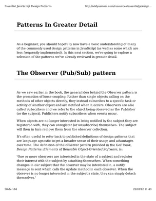 Essential JavaScript Design Patterns                   http://addyosmani.com/resources/essentialjsdesign...




         Patterns In Greater Detail


         As a beginner, you should hopefully now have a basic understanding of many
         of the commonly used design patterns in JavaScript (as well as some which are
         less frequently implemented). In this next section, we're going to explore a
         selection of the patterns we've already reviewed in greater detail.




         The Observer (Pub/Sub) pattern


         As we saw earlier in the book, the general idea behind the Observer pattern is
         the promotion of loose coupling. Rather than single objects calling on the
         methods of other objects directly, they instead subscribes to a specific task or
         activity of another object and are notified when it occurs. Observers are also
         called Subscribers and we refer to the object being observed as the Publisher
         (or the subject). Publishers notify subscribers when events occur.

         When objects are no longer interested in being notified by the subject they are
         registered with, they can unregister (or unsubscribe) themselves. The subject
         will then in turn remove them from the observer collection.

         It's often useful to refer back to published definitions of design patterns that
         are language agnostic to get a broader sense of their usage and advantages
         over time. The definition of the observer pattern provided in the GoF book,
         Design Patterns: Elements of Reusable Object-Oriented Software, is:

         'One or more observers are interested in the state of a subject and register
         their interest with the subject by attaching themselves. When something
         changes in our subject that the observer may be interested in, a notify
         message is sent which calls the update method in each observer. When the
         observer is no longer interested in the subject's state, they can simply detach
         themselves.'


50 de 184                                                                                   22/03/12 11:43
 