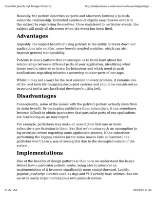 Essential JavaScript Design Patterns                  http://addyosmani.com/resources/essentialjsdesign...


         Basically, the pattern describes subjects and observers forming a publish-
         subscribe relationship. Unlimited numbers of objects may observe events in
         the subject by registering themselves. Once registered to particular events, the
         subject will notify all observers when the event has been fired.

         Advantages
         Arguably, the largest benefit of using pub/sub is the ability to break down our
         applications into smaller, more loosely coupled modules, which can also
         improve general manageability.

         Pub/sub is also a pattern that encourages us to think hard about the
         relationships between different parts of your application, identifying what
         layers need to observe or listen for behaviour and which need to push
         notifications regarding behaviour occurring to other parts of our apps.

         Whilst it may not always be the best solution to every problem, it remains one
         of the best tools for designing decoupled systems and should be considered an
         important tool in any JavaScript developer's utility belt.

         Disadvantages
         Consequently, some of the issues with the pub/sub pattern actually stem from
         its main benefit. By decoupling publishers from subscribers, it can sometimes
         become difficult to obtain guarantees that particular parts of our applications
         are functioning as we may expect.

         For example, publishers may make an assumption that one or more
         subscribers are listening to them. Say that we're using such an assumption to
         log or output errors regarding some application process. If the subscriber
         performing the logging crashes (or for some reason fails to function), the
         publisher won't have a way of seeing this due to the decoupled nature of the
         system.

         Implementations
         One of the benefits of design patterns is that once we understand the basics
         behind how a particular pattern works, being able to interpret an
         implementation of it becomes significantly more straightforward. Luckily,
         popular JavaScript libraries such as dojo and YUI already have utilities that can
         assist in easily implementing your own pub/sub system.


51 de 184                                                                                  22/03/12 11:43
 