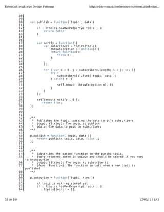 Essential JavaScript Design Patterns                     http://addyosmani.com/resources/essentialjsdesign...


            08
            09
            10     var publish = function( topic , data){
            11
            12          if ( !topics.hasOwnProperty( topic ) ){
            13              return false;
            14          }
            15
            16
            17          var notify = function(){
            18              var subscribers = topics[topic],
            19                  throwException = function(e){
            20                  return function(){
            21                      throw e;
            22                  };
            23
            24               };
            25
            26               for ( var i = 0, j = subscribers.length; i < j; i++ ){
            27                   try {
            28                       subscribers[i].func( topic, data );
            29                   } catch( e ){
            30
            31                         setTimeout( throwException(e), 0);
            32                    }
            33               }
            34          };
            35
            36          setTimeout( notify , 0 );
            37             return true;
            38     };
            39
            40
            41
            42     /**
            43      * Publishes the topic, passing the data to it's subscribers
            44      * @topic (String): The topic to publish
            45      * @data: The data to pass to subscribers
            46     **/
            47
            48     p.publish = function( topic, data ){
            49         return publish( topic, data, false );
            50     };
            51
            52
            53      /**
            54       * Subscribes the passed function to the passed topic.
            55       * Every returned token is unique and should be stored if you need
                 to unsubscribe
            56       * @topic (String): The topic to subscribe to
            57       * @func (Function): The function to call when a new topic is
                 published
            58      **/
            59
            60     p.subscribe = function( topic, func ){
            61
            62          // topic is not registered yet
            63          if ( !topics.hasOwnProperty( topic ) ){
            64              topics[topic] = [];


53 de 184                                                                                     22/03/12 11:43
 