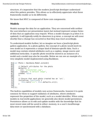 Essential JavaScript Design Patterns                    http://addyosmani.com/resources/essentialjsdesign...


         structure, it's imperative that the modern JavaScript developer understand
         what this pattern provides. This allows us to effectively appreciate what these
         frameworks enable us to do differently.

         We know that MVC is composed of three core components:

         Models

         Models manage the data for an application. They are concerned with neither
         the user-interface nor presentation layers but instead represent unique forms
         of data that an application may require. When a model changes (e.g when it is
         updated), it will typically notify its observers (e.g views, a concept we will cover
         shortly) that a change has occurred so that they may react accordingly.

         To understand models further, let us imagine we have a JavaScript photo
         gallery application. In a photo gallery, the concept of a photo would merit its
         own model as it represents a unique kind of domain-specific data. Such a
         model may contain related attributes such as a caption, image source and
         additional meta-data. A specific photo would be stored in an instance of a
         model and a model may also be reusable. Below we can see an example of a
         very simplistic model implemented using Backbone.

            01   var Photo = Backbone.Model.extend({
            02
            03         // Default attributes for the photo
            04         defaults: {
            05            src: "placeholder.jpg",
            06            caption: "A default image",
            07         viewed: false
            08         },
            09
            10         // Ensure that each photo created has an `src`.
            11         initialize: function() {
            12            this.set({"src": this.defaults.src});
            13         }
            14
            15   });

         The built-in capabilities of models vary across frameworks, however it is quite
         common for them to support validation of attributes, where attributes
         represent the properties of the model, such as a model identifier. When using
         models in real-world applications we generally also desire model persistence.
         Persistence allows us to edit and update models with the knowledge that its
         most recent state will be saved in either: memory, in a user's localStorage
         data-store or synchronized with a database.



64 de 184                                                                                    22/03/12 11:43
 