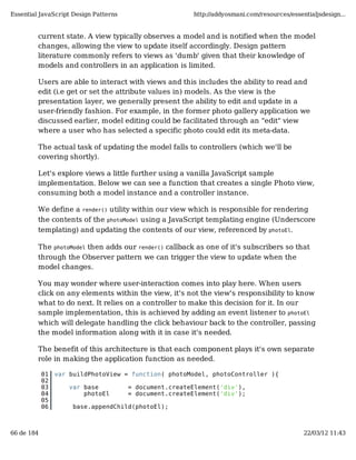 Essential JavaScript Design Patterns                    http://addyosmani.com/resources/essentialjsdesign...


         current state. A view typically observes a model and is notified when the model
         changes, allowing the view to update itself accordingly. Design pattern
         literature commonly refers to views as 'dumb' given that their knowledge of
         models and controllers in an application is limited.

         Users are able to interact with views and this includes the ability to read and
         edit (i.e get or set the attribute values in) models. As the view is the
         presentation layer, we generally present the ability to edit and update in a
         user-friendly fashion. For example, in the former photo gallery application we
         discussed earlier, model editing could be facilitated through an "edit" view
         where a user who has selected a specific photo could edit its meta-data.

         The actual task of updating the model falls to controllers (which we'll be
         covering shortly).

         Let's explore views a little further using a vanilla JavaScript sample
         implementation. Below we can see a function that creates a single Photo view,
         consuming both a model instance and a controller instance.

         We define a render() utility within our view which is responsible for rendering
         the contents of the photoModel using a JavaScript templating engine (Underscore
         templating) and updating the contents of our view, referenced by photoEl.

         The photoModel then adds our render() callback as one of it's subscribers so that
         through the Observer pattern we can trigger the view to update when the
         model changes.

         You may wonder where user-interaction comes into play here. When users
         click on any elements within the view, it's not the view's responsibility to know
         what to do next. It relies on a controller to make this decision for it. In our
         sample implementation, this is achieved by adding an event listener to photoEl
         which will delegate handling the click behaviour back to the controller, passing
         the model information along with it in case it's needed.

         The benefit of this architecture is that each component plays it's own separate
         role in making the application function as needed.

            01   var buildPhotoView = function( photoModel, photoController ){
            02
            03       var base          = document.createElement('div'),
            04           photoEl       = document.createElement('div');
            05
            06        base.appendChild(photoEl);



66 de 184                                                                                    22/03/12 11:43
 