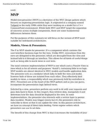 Essential JavaScript Design Patterns                   http://addyosmani.com/resources/essentialjsdesign...


         used.

         MVP
         Model-view-presenter (MVP) is a derivative of the MVC design pattern which
         focuses on improving presentation logic. It originated at a company named
         Taligent in the early 1990s while they were working on a model for a C++
         CommonPoint environment. Whilst both MVC and MVP target the separation
         of concerns across multiple components, there are some fundamental
         differences between them.

         For the purposes of this summary we will focus on the version of MVP most
         suitable for web-based architectures.

         Models, Views & Presenters

         The P in MVP stands for presenter. It's a component which contains the
         user-interface business logic for the view. Unlike MVC, invocations from the
         view are delegated to the presenter, which are decoupled from the view and
         instead talk to it through an interface. This allows for all kinds of useful things
         such as being able to mock views in unit tests.

         The most common implementation of MVP is one which uses a Passive View (a
         view which is for all intents and purposes "dumb"), containing little to no logic.
         MVP models are almost identical to MVC models and handle application data.
         The presenter acts as a mediator which talks to both the view and model,
         however both of these are isolated from each other. They effectively bind
         models to views, a responsibility which was previously held by controllers in
         MVC. Presenters are at the heart of the MVP pattern and as you can guess,
         incorporate the presentation logic behind views.

         Solicited by a view, presenters perform any work to do with user requests and
         pass data back to them. In this respect, they retrieve data, manipulate it and
         determine how the data should be displayed in the view. In some
         implementations, the presenter also interacts with a service layer to persist
         data (models). Models may trigger events but it's the presenters role to
         subscribe to them so that it can update the view. In this passive architecture,
         we have no concept of direct data binding. Views expose setters which
         presenters can use to set data.

         The benefit of this change from MVC is that it increases the testability of your


73 de 184                                                                                   22/03/12 11:43
 