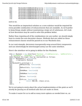 Essential JavaScript Design Patterns                  http://addyosmani.com/resources/essentialjsdesign...


            06          MacbookWith4GBRamAndEngraving = function(){},
            07          MacbookWith8GBRamAndEngraving = function(){},
            08          MacbookWith8GBRamAndParallels = function(){},
            09          MacbookWith4GBRamAndParallels = function(){},
            10          MacbookWith8GBRamAndParallelsAndCase = function(){},
            11          MacbookWith4GBRamAndParallelsAndCase = function(){},
            12          MacbookWith8GBRamAndParallelsAndCaseAndInsurance = function(){},
            13          MacbookWith4GBRamAndParallelsAndCaseAndInsurance = function(){};

         and so on.

         This would be an impractical solution as a new subclass would be required for
         every possible combination of enhancements that are available. As we'd prefer
         to keep things simple without maintaining a large set of subclasses, let's look
         at how decorators may be used to solve this problem better.

         Rather than requiring all of the combinations we saw earlier, we should simply
         have to create five new decorator classes. Methods that are called on these
         enhancement classes would be passed on to our Macbook class.

         In our next example, decorators transparently wrap around their components
         and can interestingly be interchanged astray use the same interface.

         Here's the interface we're going to define for the Macbook:

            01   var Macbook = new Interface('Macbook', ['addEngraving', 'addParallels',
                 'add4GBRam', 'add8GBRam', 'addCase']);
            02   A Macbook Pro might thus be represented as follows:
            03   var MacbookPro = function(){
            04       //implements Macbook
            05   }
            06   MacbookPro.prototype = {
            07           addEngraving: function(){
            08           },
            09           addParallels: function(){
            10           },
            11           add4GBRam: function(){
            12           },
            13           add8GBRam:function(){
            14           },
            15           addCase: function(){
            16           },
            17           getPrice: function(){
            18                   return 900.00; //base price.
            19           }
            20   };

         We're not going to worry about the actual implementation at this point as we'll
         shortly be passing on all method calls that are made on them.

         To make it easier for us to add as many more options as needed later on, an


83 de 184                                                                                  22/03/12 11:43
 
