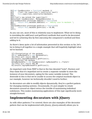 Essential JavaScript Design Patterns                   http://addyosmani.com/resources/essentialjsdesign...



            01   var CaseDecorator = function( macbook ){
            02       /*call the superclass's constructor next*/
            03       this.superclass.constructor(macbook);
            04   }
            05   /*Let's now extend the superclass*/
            06   extend( CaseDecorator, MacbookDecorator );
            07   CaseDecorator.prototype.addCase = function(){
            08       return this.macbook.addCase() + " Adding case to macbook ";
            09   };
            10   CaseDecorator.prototype.getPrice = function(){
            11       return this.macbook.getPrice() + 45.00;
            12   };

         As you can see, most of this is relatively easy to implement. What we're doing
         is overriding the addCase() and getPrice() methods that need to be decorated
         and we're achieving this by first executing the component's method and then
         adding to it.

         As there's been quite a lot of information presented in this section so far, let's
         try to bring it all together in a single example that will hopefully highlight what
         we've learned.

             1   //Instantiation of the macbook
             2   var myMacbookPro = new MacbookPro();
             3   //This will return 900.00
             4   console.log(myMacbookPro.getPrice());
             5   //Decorate the macbook
             6   myMacbookPro = new CaseDecorator( myMacbookPro ); /*note*/
             7   //This will return 945.00
             8   console.log(myMacbookPro.getPrice());

         An important note from PJDP is that in the line denoted *note*, Harmes and
         Diaz claim that it's important not to create a separate variable to store the
         instance of your decorators, opting for the same variable instead. The
         downside to this is that we're unable to access the original macbook object in
         our example, however we technically shouldn't need to further.

         As decorators are able to modify objects dynamically, they're a perfect pattern
         for changing existing systems. Occasionally, it's just simpler to create
         decorators around an object versus the trouble of maintaining individual
         subclasses. This makes maintaining applications of this type significantly more
         straight-forward.

         Implementing decorators with jQuery
         As with other patterns I''ve covered, there are also examples of the decorator
         pattern that can be implemented with jQuery. jQuery.extend() allows you to


85 de 184                                                                                   22/03/12 11:43
 