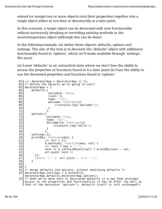 Essential JavaScript Design Patterns                   http://addyosmani.com/resources/essentialjsdesign...


         extend (or merge) two or more objects (and their properties) together into a
         single object either at run-time or dynamically at a later point.

         In this scenario, a target object can be decorated with new functionality
         without necessarily breaking or overriding existing methods in the
         source/superclass object (although this can be done).

         In the following example, we define three objects: defaults, options and
         settings. The aim of the task is to decorate the 'defaults' object with additional
         functionality found in 'options', which we'll make available through 'settings'.
         We must:

         (a) Leave 'defaults' in an untouched state where we don't lose the ability to
         access the properties or functions found in it a later point (b) Gain the ability to
         use the decorated properties and functions found in 'options'

            01   var decoratorApp = decoratorApp || {};
            02   /* define the objects we're going to use*/
            03   decoratorApp = {
            04       defaults:{
            05                   validate: false,
            06                   limit: 5,
            07                   name: "foo",
            08                   welcome: function(){
            09                       //console.log('welcome!');
            10                   }
            11                 },
            12       options:{
            13                 validate: true,
            14                 name: "bar",
            15                 helloWorld: function(){
            16                      //console.log('hello');
            17                 }
            18               },
            19       settings:{},
            20       printObj: function(obj) {
            21               var arr = [];
            22               $.each(obj, function(key, val) {
            23               var next = key + ": ";
            24               next += $.isPlainObject(val) ? printObj(val) : val;
            25               arr.push( next );
            26         });
            27         return "{ " + arr.join(", ") + " }";
            28       }
            29
            30   }
            31   /* merge defaults and options, without modifying defaults */
            32   decoratorApp.settings = $.extend({},
                 decoratorApp.defaults,decoratorApp.options);
            33   /* what we've done here is decorated defaults in a way that provides
                 access to the properties and functionality it has to offer (as well as
                 that of the decorator 'options'). defaults itself is left unchanged*/



86 de 184                                                                                   22/03/12 11:43
 