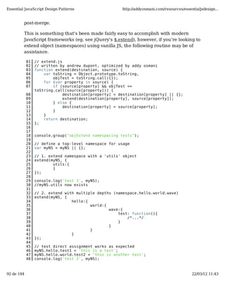 Essential JavaScript Design Patterns                   http://addyosmani.com/resources/essentialjsdesign...


         post-merge.

         This is something that's been made fairly easy to accomplish with modern
         JavaScript frameworks (eg. see jQuery's $.extend), however, if you're looking to
         extend object (namespaces) using vanilla JS, the following routine may be of
         assistance.

            01   // extend.js
            02   // written by andrew dupont, optimized by addy osmani
            03   function extend(destination, source) {
            04       var toString = Object.prototype.toString,
            05           objTest = toString.call({});
            06       for (var property in source) {
            07           if (source[property] && objTest ==
                 toString.call(source[property])) {
            08                destination[property] = destination[property] || {};
            09                extend(destination[property], source[property]);
            10           } else {
            11                destination[property] = source[property];
            12           }
            13       }
            14       return destination;
            15   };
            16
            17
            18   console.group("objExtend namespacing tests");
            19
            20   // define a top-level namespace for usage
            21   var myNS = myNS || {};
            22
            23   // 1. extend namespace with a 'utils' object
            24   extend(myNS, {
            25           utils:{
            26           }
            27   });
            28
            29   console.log('test 1', myNS);
            30   //myNS.utils now exists
            31
            32   // 2. extend with multiple depths (namespace.hello.world.wave)
            33   extend(myNS, {
            34                   hello:{
            35                           world:{
            36                                   wave:{
            37                                       test: function(){
            38                                           /*...*/
            39                                       }
            40                                   }
            41                           }
            42                   }
            43   });
            44
            45   // test direct assignment works as expected
            46   myNS.hello.test1 = 'this is a test';
            47   myNS.hello.world.test2 = 'this is another test';
            48   console.log('test 2', myNS);



92 de 184                                                                                   22/03/12 11:43
 