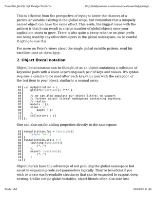 Essential JavaScript Design Patterns                   http://addyosmani.com/resources/essentialjsdesign...


         This is effective from the perspective of trying to lower the chances of a
         particular variable existing in the global scope, but remember that a uniquely
         named object can have the same effect. This aside, the biggest issue with the
         pattern is that it can result in a large number of global objects once your
         application starts to grow. There is also quite a heavy reliance on your prefix
         not being used by any other developers in the global namespace, so be careful
         if opting to use this.

         For more on Peter's views about the single global variable pattern, read his
         excellent post on them here.

         2. Object literal notation

         Object literal notation can be thought of as an object containing a collection of
         key:value pairs with a colon separating each pair of keys and values. It's syntax
         requires a comma to be used after each key:value pair with the exception of
         the last item in your object, similar to a normal array.

            01   var myApplication = {
            02       getInfo:function(){ /**/ },
            03
            04        // we can also populate our object literal to support
            05        // further object literal namespaces containing anything
            06        // really:
            07        models : {},
            08        views : {
            09            pages : {}
            10        },
            11        collections : {}
            12   };

         One can also opt for adding properties directly to the namespace:

            01   myApplication.foo = function(){
            02       return "bar";
            03   }
            04   myApplication.utils = {
            05       toString:function(){
            06           /*..*/
            07       },
            08       export: function(){
            09           /*..*/
            10       }
            11   }

         Object literals have the advantage of not polluting the global namespace but
         assist in organizing code and parameters logically. They're beneficial if you
         wish to create easily-readable structures that can be expanded to support deep
         nesting. Unlike simple global variables, object literals often also take into


95 de 184                                                                                   22/03/12 11:43
 
